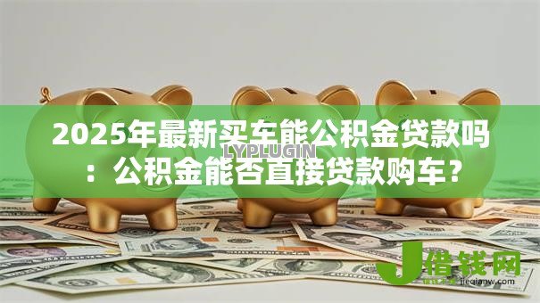 2025年最新买车能公积金贷款吗:公积金能否直接贷款购车? 2025年最新买车能公积金贷款吗:公积金能否直接贷款购车?