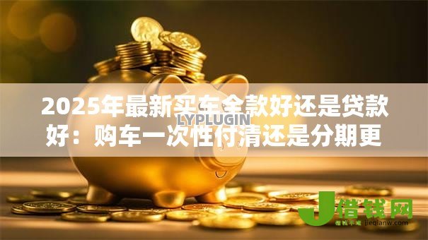 2025年最新买车全款好还是贷款好:购车一次性付清还是分期更划算 2025年最新买车全款好还是贷款好:购车一次性付清还是分期更划算