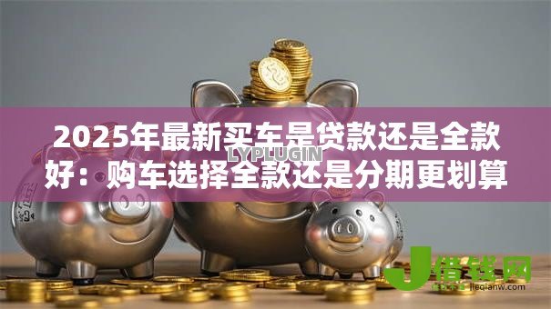 2025年最新买车是贷款还是全款好:购车选择全款还是分期更划算 2025年最新买车是贷款还是全款好:购车选择全款还是分期更划算