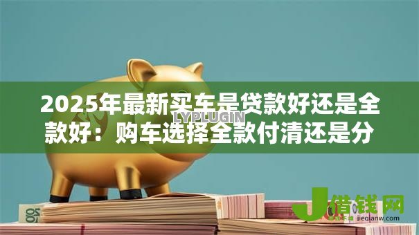 2025年最新买车是贷款好还是全款好:购车选择全款付清还是分期更划算 2025年最新买车是贷款好还是全款好:购车选择全款付清还是分期更划算