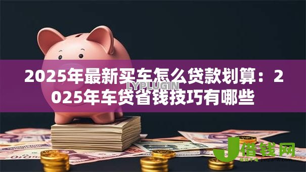 2025年最新买车怎么贷款划算:2025年车贷省钱技巧有哪些 2025年最新买车怎么贷款划算:2025年车贷省钱技巧有哪些