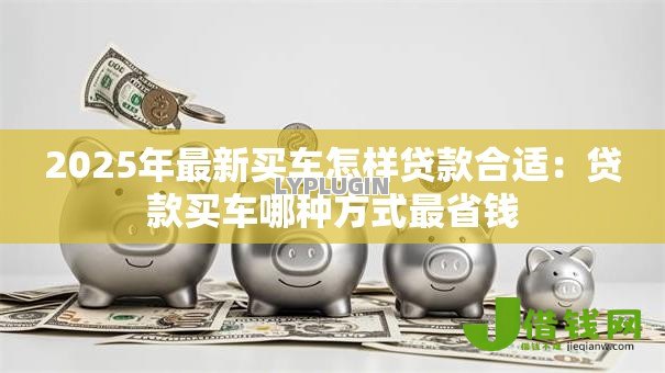 2025年最新买车怎样贷款合适:贷款买车哪种方式最省钱 2025年最新买车怎样贷款合适:贷款买车哪种方式最省钱