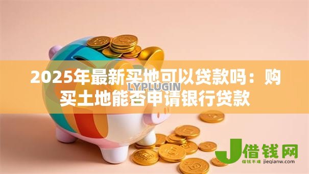 2025年最新买地可以贷款吗:购买土地能否申请银行贷款 2025年最新买地可以贷款吗:购买土地能否申请银行贷款