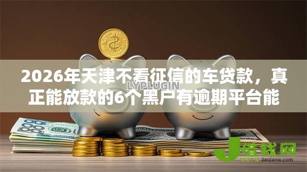 2026年天津不看征信的车贷款,真正能放款的6个黑户有逾期平台能放款推荐 2026年天津不看征信的车贷款,真正能放款的6个黑户有逾期平台能放款推荐
