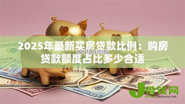 2025年最新买房贷款比例:购房贷款额度占比多少合适 2025年最新买房贷款比例:购房贷款额度占比多少合适