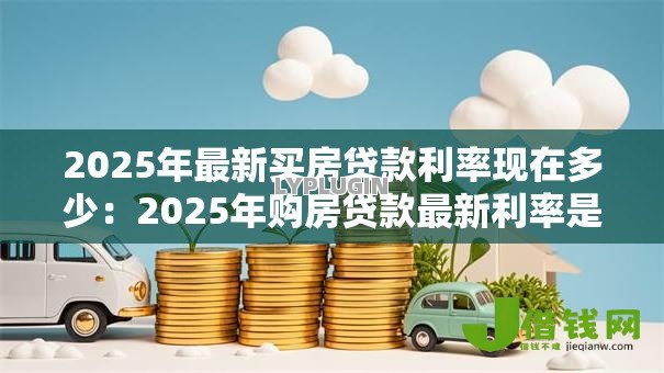2025年最新买房贷款利率现在多少:2025年购房贷款最新利率是多少 2025年最新买房贷款利率现在多少:2025年购房贷款最新利率是多少