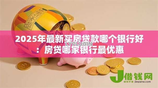2025年最新买房贷款哪个银行好:房贷哪家银行最优惠 2025年最新买房贷款哪个银行好:房贷哪家银行最优惠