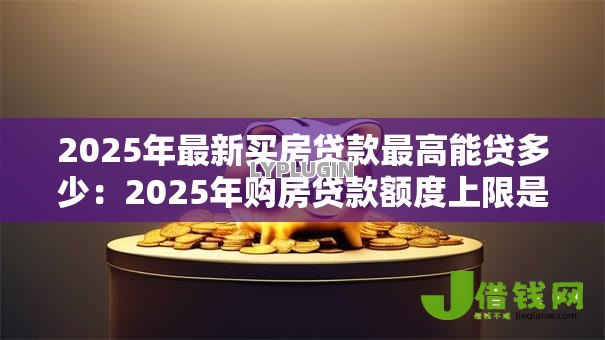 2025年最新买房贷款最高能贷多少：2025年购房贷款额度上限是多少