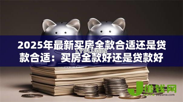2025年最新买房全款合适还是贷款合适:买房全款好还是贷款好 2025年最新买房全款合适还是贷款合适:买房全款好还是贷款好