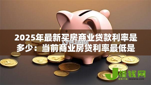 2025年最新买房商业贷款利率是多少:当前商业房贷利率最低是多少 2025年最新买房商业贷款利率是多少:当前商业房贷利率最低是多少