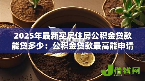 2025年最新买房住房公积金贷款能贷多少:公积金贷款最高能申请多少额度 2025年最新买房住房公积金贷款能贷多少:公积金贷款最高能申请多少额度