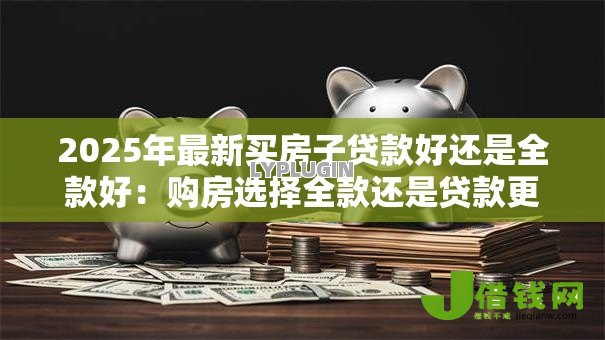2025年最新买房子贷款好还是全款好:购房选择全款还是贷款更划算 2025年最新买房子贷款好还是全款好:购房选择全款还是贷款更划算