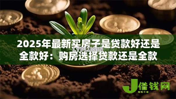 2025年最新买房子是贷款好还是全款好:购房选择贷款还是全款更划算 2025年最新买房子是贷款好还是全款好:购房选择贷款还是全款更划算