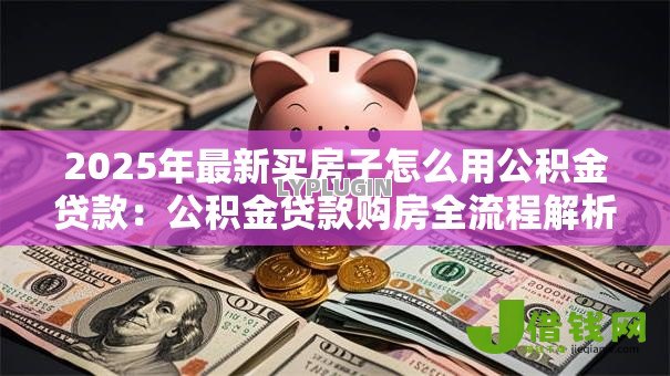 2025年最新买房子怎么用公积金贷款:公积金贷款购房全流程解析 2025年最新买房子怎么用公积金贷款:公积金贷款购房全流程解析