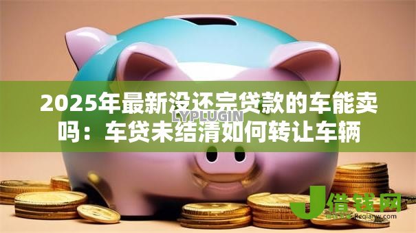 2025年最新没还完贷款的车能卖吗：车贷未结清如何转让车辆
