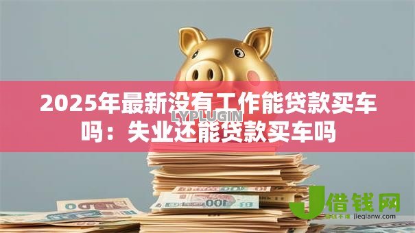 2025年最新没有工作能贷款买车吗：失业还能贷款买车吗