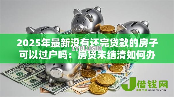 2025年最新没有还完贷款的房子可以过户吗:房贷未结清如何办理房产过户 2025年最新没有还完贷款的房子可以过户吗:房贷未结清如何办理房产过户