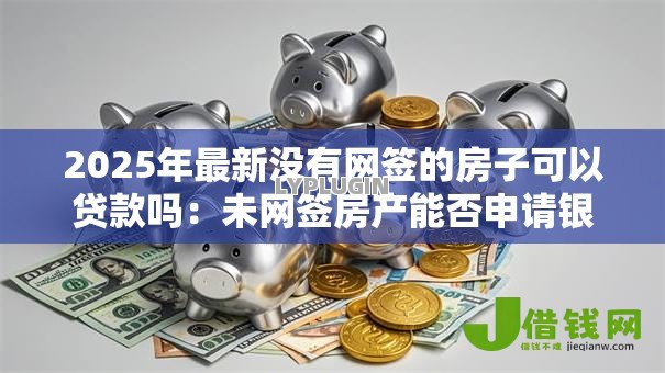 2025年最新没有网签的房子可以贷款吗:未网签房产能否申请银行贷款 2025年最新没有网签的房子可以贷款吗:未网签房产能否申请银行贷款
