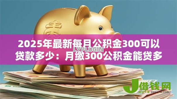 2025年最新每月公积金300可以贷款多少:月缴300公积金能贷多少款 2025年最新每月公积金300可以贷款多少:月缴300公积金能贷多少款