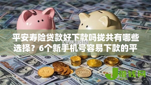 平安寿险贷款好下款吗拢共有哪些选择?6个新手机号容易下款的平台详解 平安寿险贷款好下款吗拢共有哪些选择?6个新手机号容易下款的平台详解