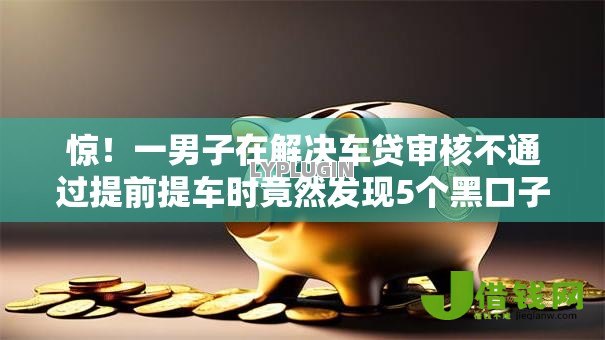 惊!一男子在解决车贷审核不通过提前提车时竟然发现5个黑口子,事后分享了出来 惊!一男子在解决车贷审核不通过提前提车时竟然发现5个黑口子,事后分享了出来