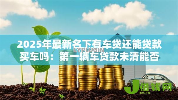 2025年最新名下有车贷还能贷款买车吗:第一辆车贷款未清能否再贷购车 2025年最新名下有车贷还能贷款买车吗:第一辆车贷款未清能否再贷购车