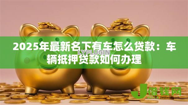 2025年最新名下有车怎么贷款:车辆抵押贷款如何办理 2025年最新名下有车怎么贷款:车辆抵押贷款如何办理