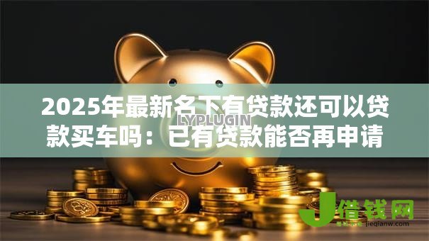 2025年最新名下有贷款还可以贷款买车吗:已有贷款能否再申请车贷 2025年最新名下有贷款还可以贷款买车吗:已有贷款能否再申请车贷