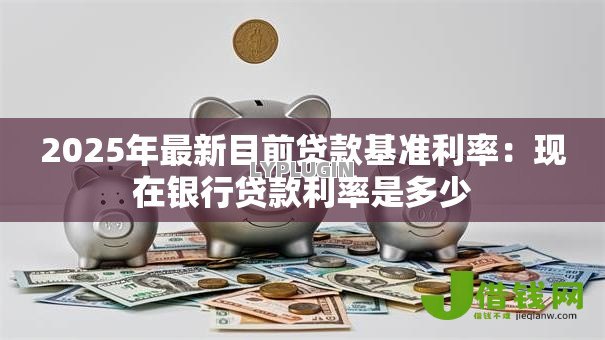 2025年最新目前贷款基准利率:现在银行贷款利率是多少 2025年最新目前贷款基准利率:现在银行贷款利率是多少