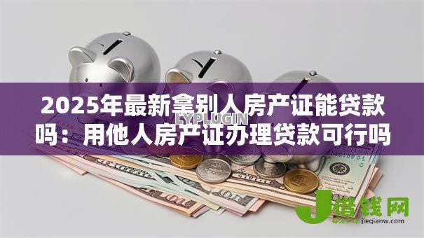 2025年最新拿别人房产证能贷款吗:用他人房产证办理贷款可行吗 2025年最新拿别人房产证能贷款吗:用他人房产证办理贷款可行吗