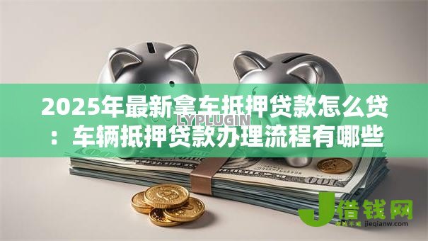 2025年最新拿车抵押贷款怎么贷:车辆抵押贷款办理流程有哪些 2025年最新拿车抵押贷款怎么贷:车辆抵押贷款办理流程有哪些
