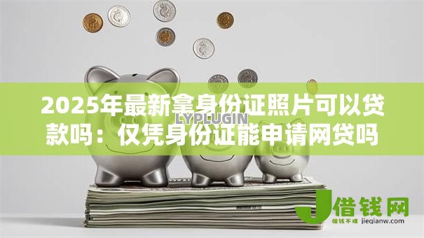 2025年最新拿身份证照片可以贷款吗：仅凭身份证能申请网贷吗