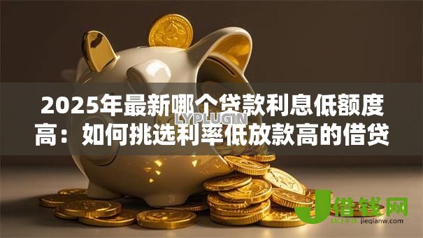2025年最新哪个贷款利息低额度高：如何挑选利率低放款高的借贷产品
