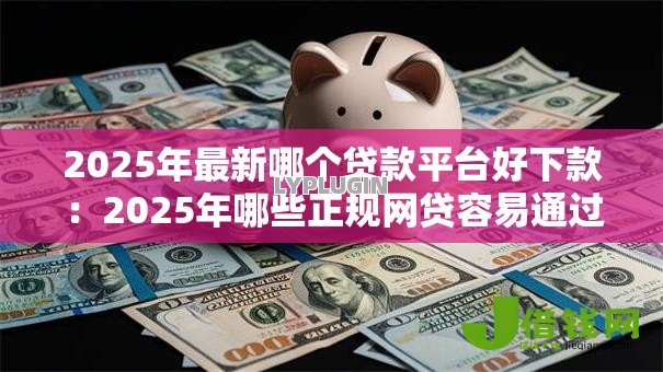 2025年最新哪个贷款平台好下款：2025年哪些正规网贷容易通过