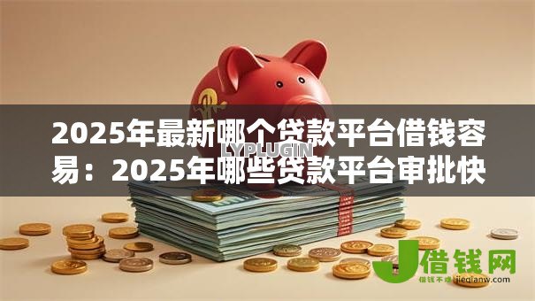 2025年最新哪个贷款平台借钱容易:2025年哪些贷款平台审批快 2025年最新哪个贷款平台借钱容易:2025年哪些贷款平台审批快