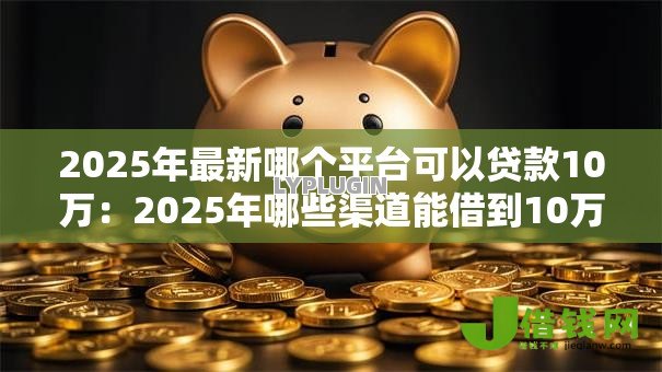 2025年最新哪个平台可以贷款10万:2025年哪些渠道能借到10万元 2025年最新哪个平台可以贷款10万:2025年哪些渠道能借到10万元