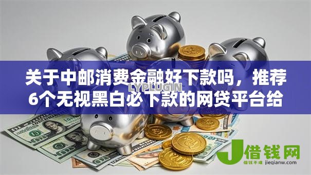 关于中邮消费金融好下款吗，推荐6个无视黑白必下款的网贷平台给你
