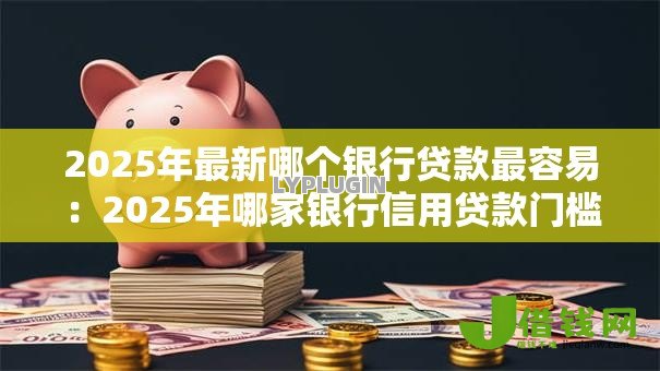 2025年最新哪个银行贷款最容易：2025年哪家银行信用贷款门槛最低