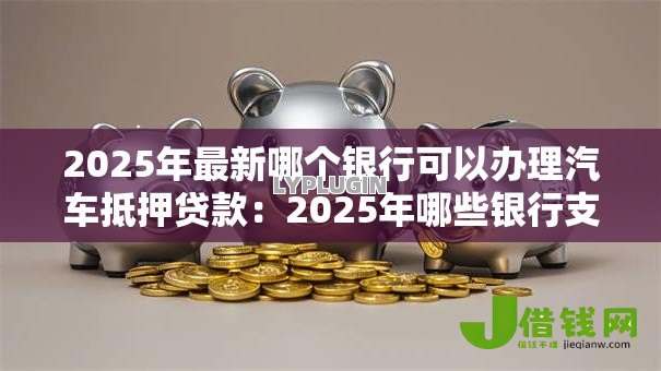 2025年最新哪个银行可以办理汽车抵押贷款：2025年哪些银行支持汽车抵押贷款