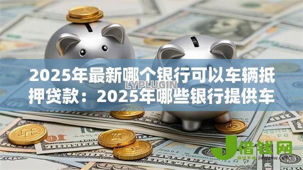 2025年最新哪个银行可以车辆抵押贷款：2025年哪些银行提供车抵贷服务