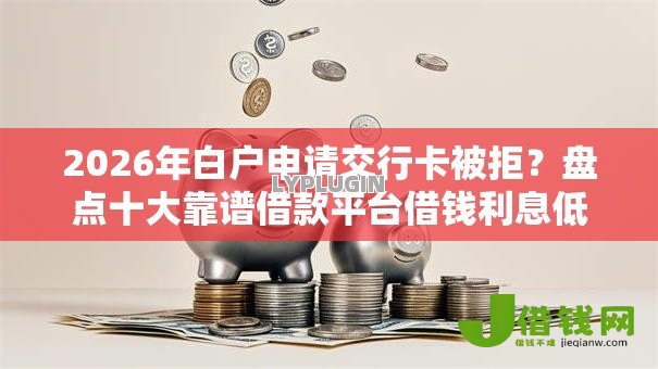 2026年白户申请交行卡被拒？盘点十大靠谱借款平台借钱利息低
