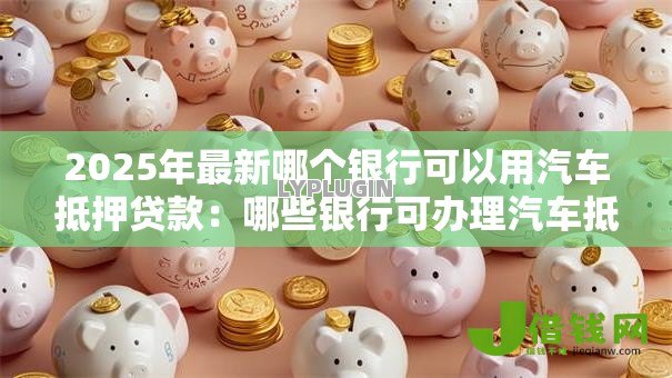 2025年最新哪个银行可以用汽车抵押贷款:哪些银行可办理汽车抵押贷款 2025年最新哪个银行可以用汽车抵押贷款:哪些银行可办理汽车抵押贷款