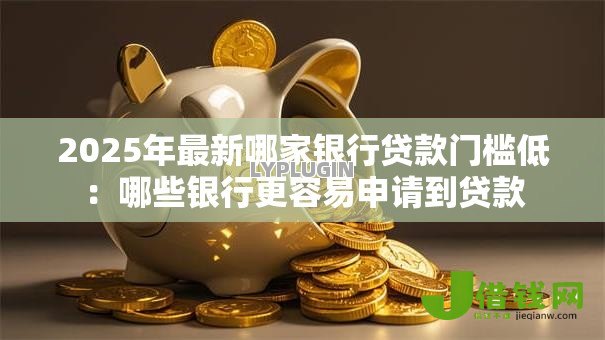 2025年最新哪家银行贷款门槛低：哪些银行更容易申请到贷款