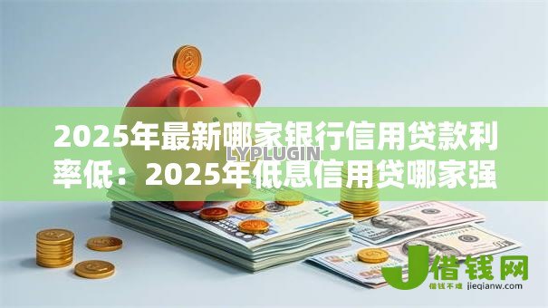 2025年最新哪家银行信用贷款利率低：2025年低息信用贷哪家强