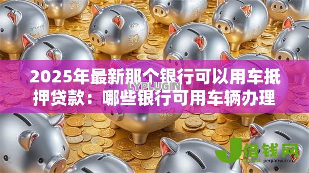 2025年最新那个银行可以用车抵押贷款:哪些银行可用车辆办理抵押贷款 2025年最新那个银行可以用车抵押贷款:哪些银行可用车辆办理抵押贷款