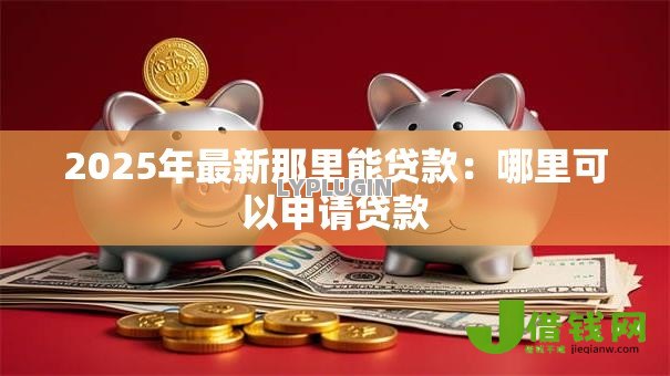 2025年最新那里能贷款:哪里可以申请贷款 2025年最新那里能贷款:哪里可以申请贷款