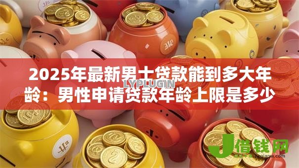2025年最新男士贷款能到多大年龄:男性申请贷款年龄上限是多少 2025年最新男士贷款能到多大年龄:男性申请贷款年龄上限是多少