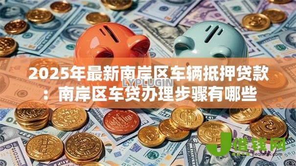 2025年最新南岸区车辆抵押贷款:南岸区车贷办理步骤有哪些 2025年最新南岸区车辆抵押贷款:南岸区车贷办理步骤有哪些