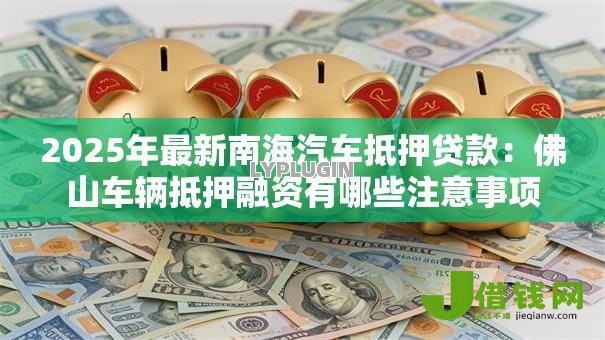2025年最新南海汽车抵押贷款:佛山车辆抵押融资有哪些注意事项 2025年最新南海汽车抵押贷款:佛山车辆抵押融资有哪些注意事项