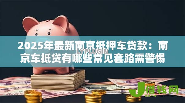 2025年最新南京抵押车贷款:南京车抵贷有哪些常见套路需警惕 2025年最新南京抵押车贷款:南京车抵贷有哪些常见套路需警惕